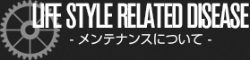 LIFE STYLE RELATED DISEASE - メンテナンスについて -